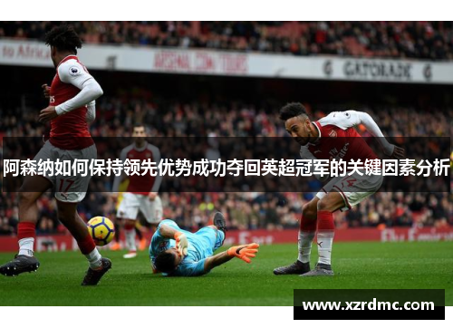 阿森纳如何保持领先优势成功夺回英超冠军的关键因素分析