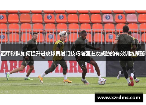西甲球队如何提升进攻球员射门技巧增强进攻威胁的有效训练策略